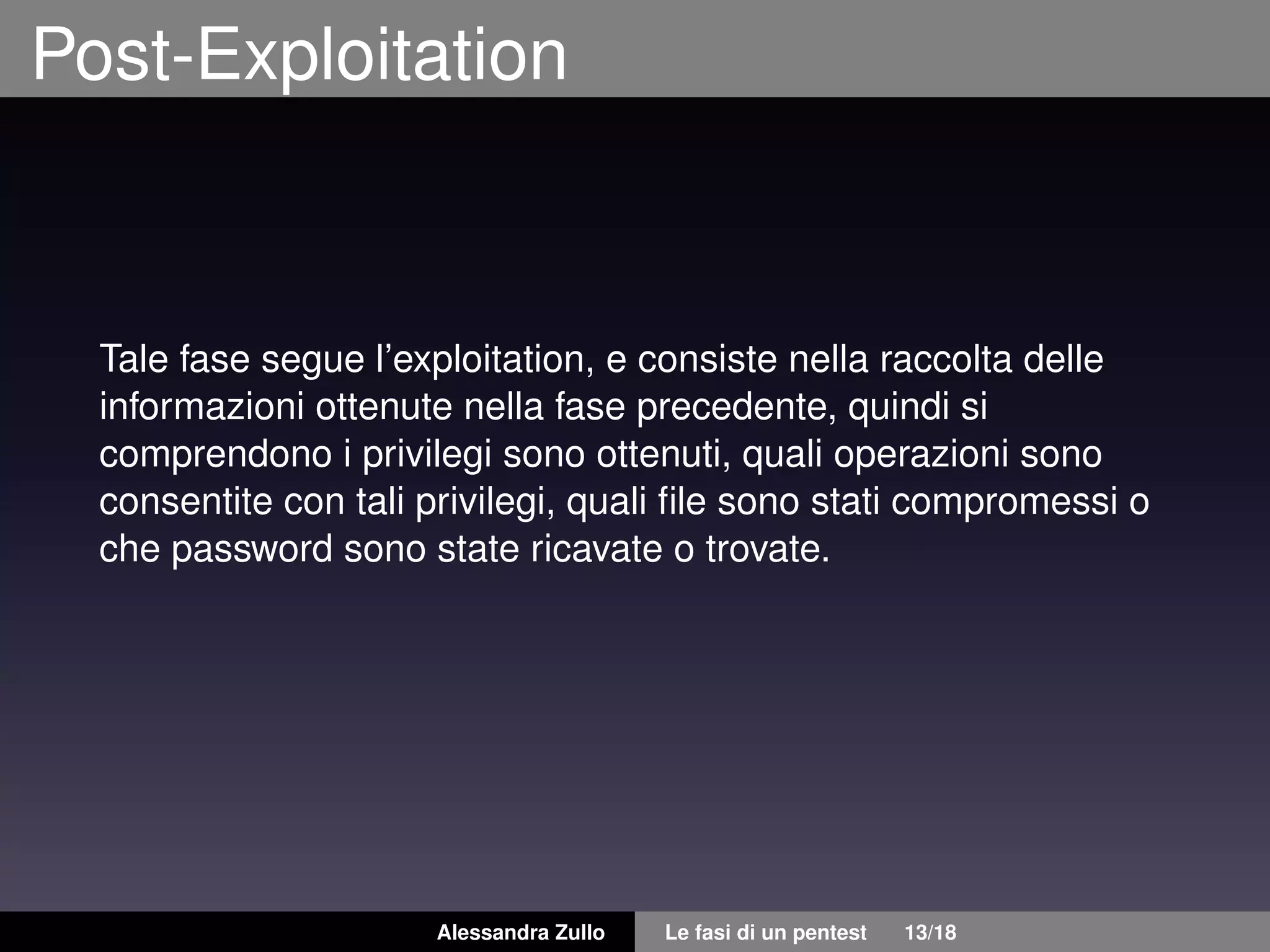 Post-Exploitation
Tale fase segue l’exploitation, e consiste nella raccolta delle
informazioni ottenute nella fase precedente, quindi si
comprendono i privilegi sono ottenuti, quali operazioni sono
consentite con tali privilegi, quali ﬁle sono stati compromessi o
che password sono state ricavate o trovate.
Alessandra Zullo Le fasi di un pentest 13/18
 