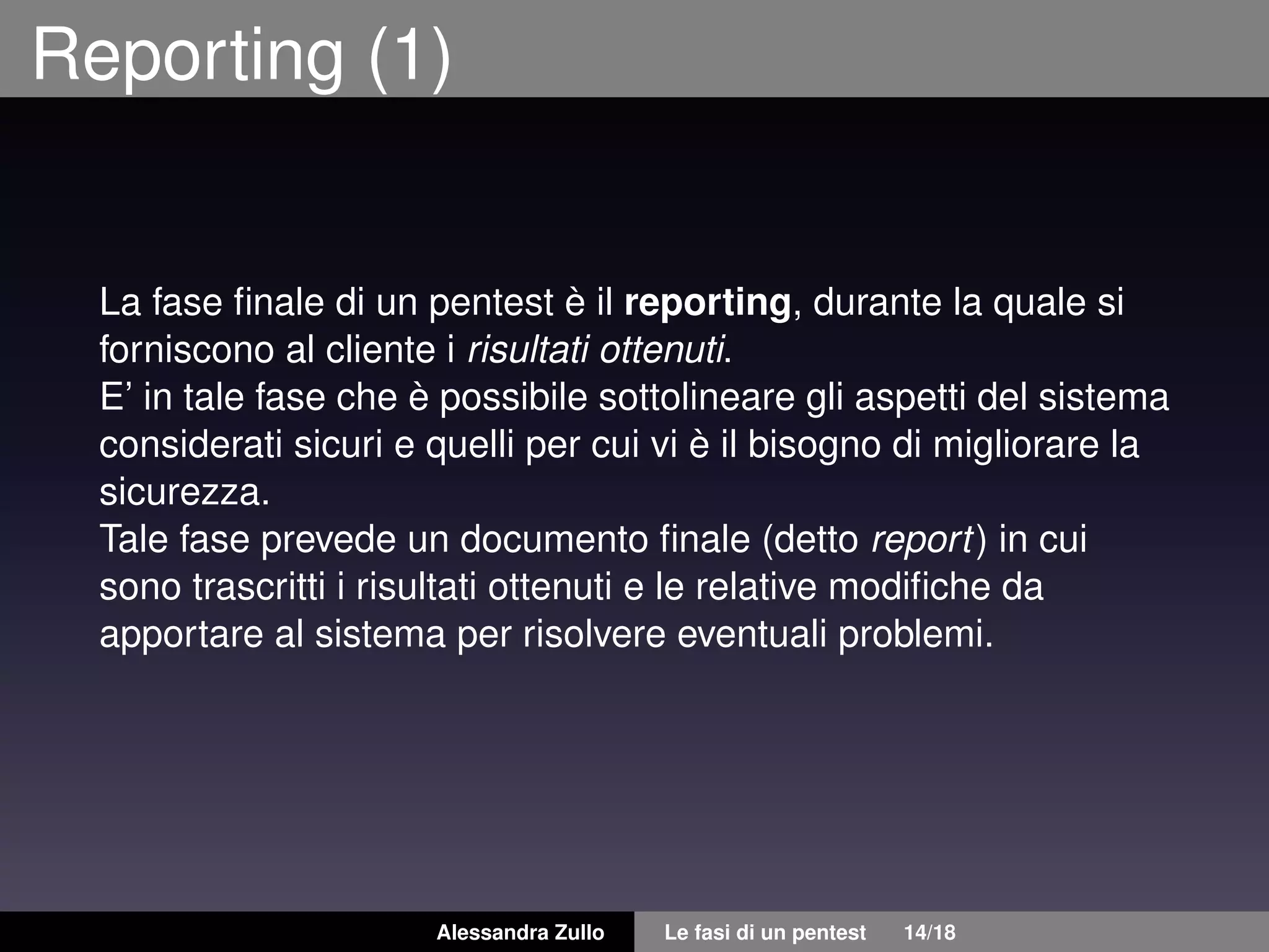Reporting (1)
La fase ﬁnale di un pentest è il reporting, durante la quale si
forniscono al cliente i risultati ottenuti.
E’ in tale fase che è possibile sottolineare gli aspetti del sistema
considerati sicuri e quelli per cui vi è il bisogno di migliorare la
sicurezza.
Tale fase prevede un documento ﬁnale (detto report) in cui
sono trascritti i risultati ottenuti e le relative modiﬁche da
apportare al sistema per risolvere eventuali problemi.
Alessandra Zullo Le fasi di un pentest 14/18
 