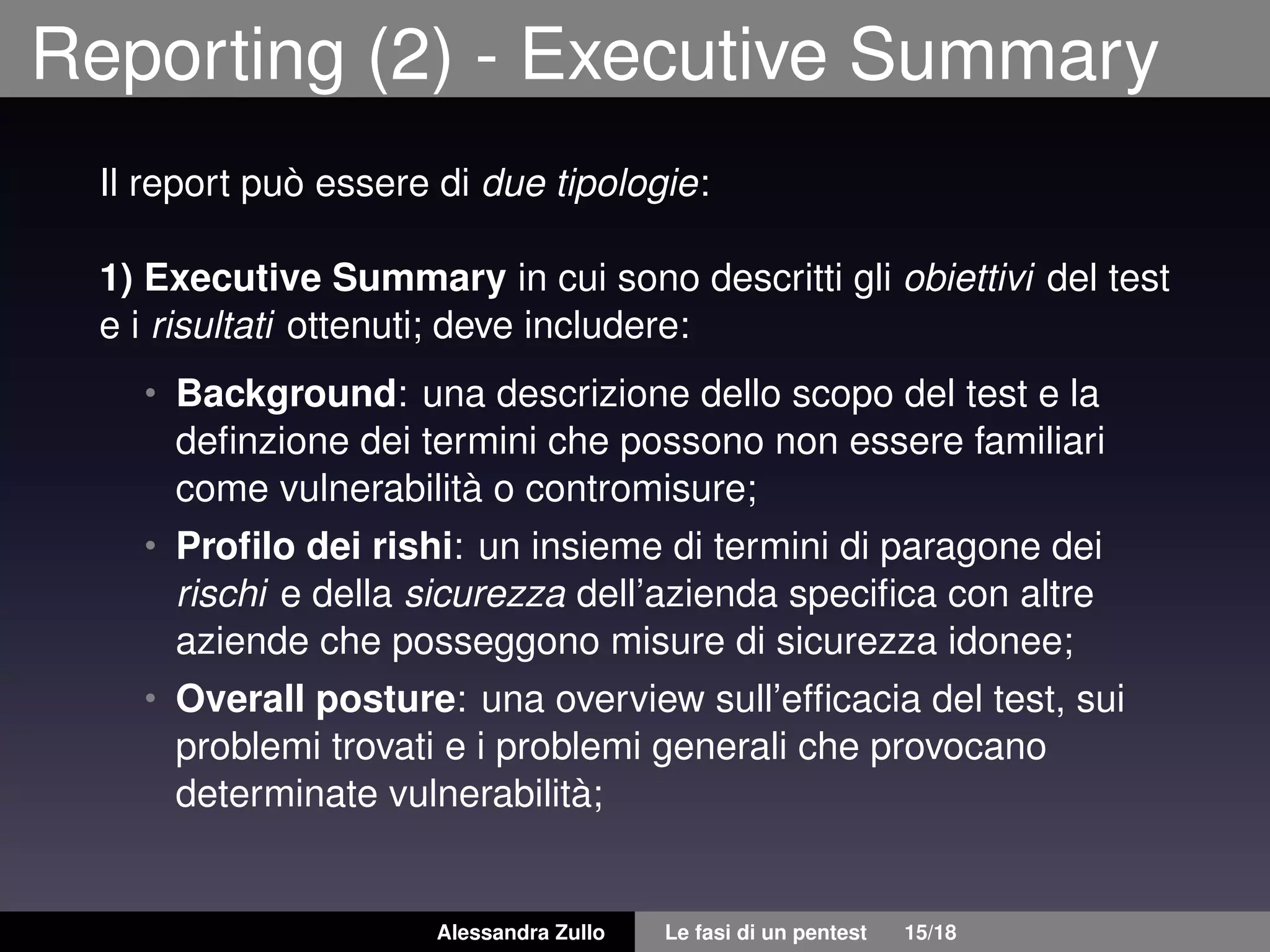 Reporting (2) - Executive Summary
Il report può essere di due tipologie:
1) Executive Summary in cui sono descritti gli obiettivi del test
e i risultati ottenuti; deve includere:
• Background: una descrizione dello scopo del test e la
deﬁnzione dei termini che possono non essere familiari
come vulnerabilità o contromisure;
• Proﬁlo dei rishi: un insieme di termini di paragone dei
rischi e della sicurezza dell’azienda speciﬁca con altre
aziende che posseggono misure di sicurezza idonee;
• Overall posture: una overview sull’efﬁcacia del test, sui
problemi trovati e i problemi generali che provocano
determinate vulnerabilità;
Alessandra Zullo Le fasi di un pentest 15/18
 