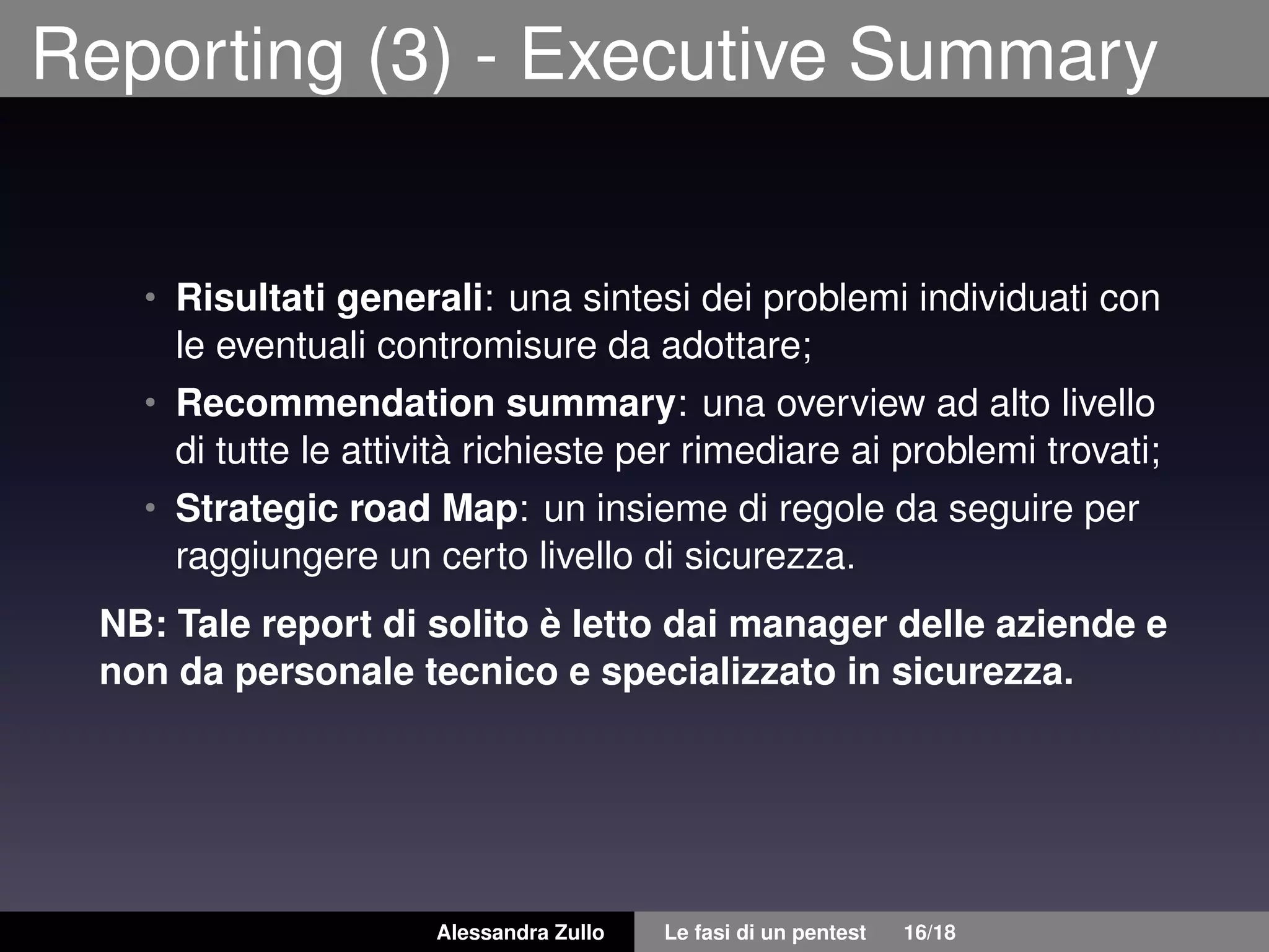 Reporting (3) - Executive Summary
• Risultati generali: una sintesi dei problemi individuati con
le eventuali contromisure da adottare;
• Recommendation summary: una overview ad alto livello
di tutte le attività richieste per rimediare ai problemi trovati;
• Strategic road Map: un insieme di regole da seguire per
raggiungere un certo livello di sicurezza.
NB: Tale report di solito è letto dai manager delle aziende e
non da personale tecnico e specializzato in sicurezza.
Alessandra Zullo Le fasi di un pentest 16/18
 