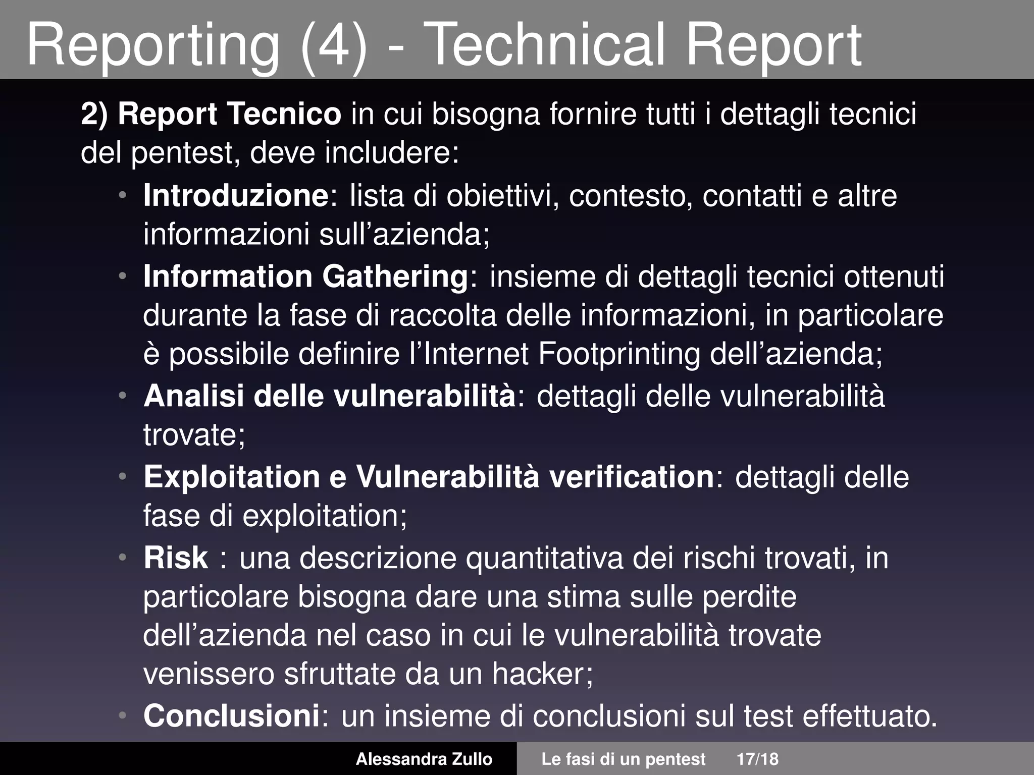 Reporting (4) - Technical Report
2) Report Tecnico in cui bisogna fornire tutti i dettagli tecnici
del pentest, deve includere:
• Introduzione: lista di obiettivi, contesto, contatti e altre
informazioni sull’azienda;
• Information Gathering: insieme di dettagli tecnici ottenuti
durante la fase di raccolta delle informazioni, in particolare
è possibile deﬁnire l’Internet Footprinting dell’azienda;
• Analisi delle vulnerabilità: dettagli delle vulnerabilità
trovate;
• Exploitation e Vulnerabilità veriﬁcation: dettagli delle
fase di exploitation;
• Risk : una descrizione quantitativa dei rischi trovati, in
particolare bisogna dare una stima sulle perdite
dell’azienda nel caso in cui le vulnerabilità trovate
venissero sfruttate da un hacker;
• Conclusioni: un insieme di conclusioni sul test effettuato.
Alessandra Zullo Le fasi di un pentest 17/18
 