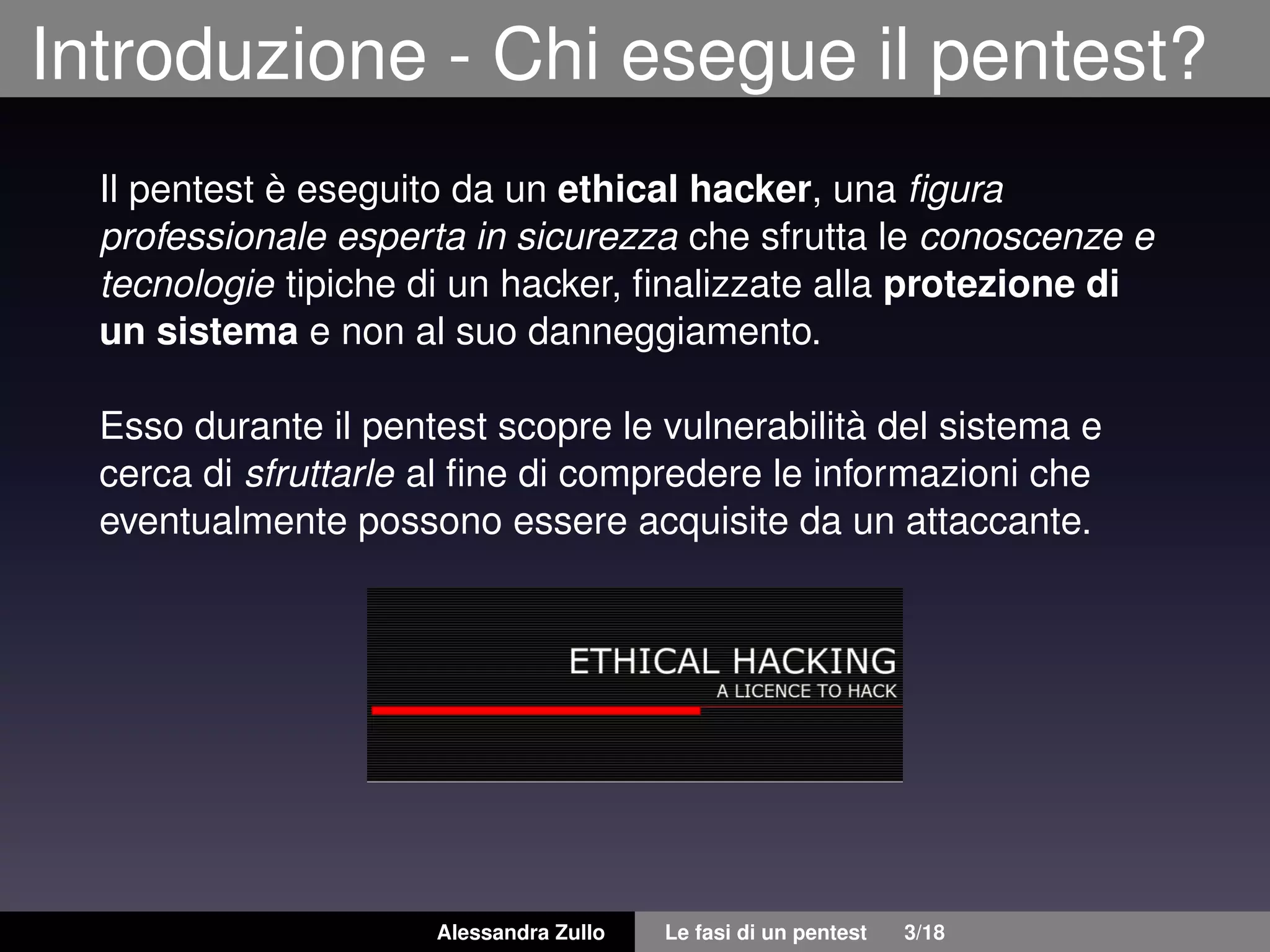 Introduzione - Chi esegue il pentest?
Il pentest è eseguito da un ethical hacker, una ﬁgura
professionale esperta in sicurezza che sfrutta le conoscenze e
tecnologie tipiche di un hacker, ﬁnalizzate alla protezione di
un sistema e non al suo danneggiamento.
Esso durante il pentest scopre le vulnerabilità del sistema e
cerca di sfruttarle al ﬁne di compredere le informazioni che
eventualmente possono essere acquisite da un attaccante.
Alessandra Zullo Le fasi di un pentest 3/18
 