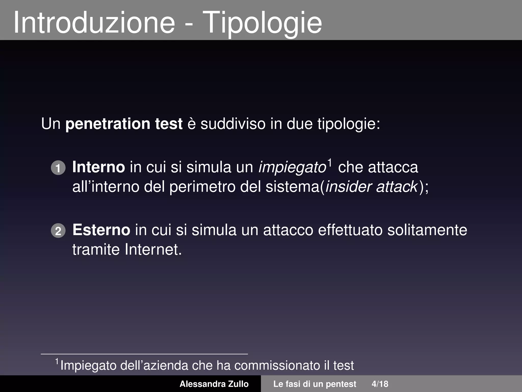 Introduzione - Tipologie
Un penetration test è suddiviso in due tipologie:
1 Interno in cui si simula un impiegato1 che attacca
all’interno del perimetro del sistema(insider attack);
2 Esterno in cui si simula un attacco effettuato solitamente
tramite Internet.
1
Impiegato dell’azienda che ha commissionato il test
Alessandra Zullo Le fasi di un pentest 4/18
 