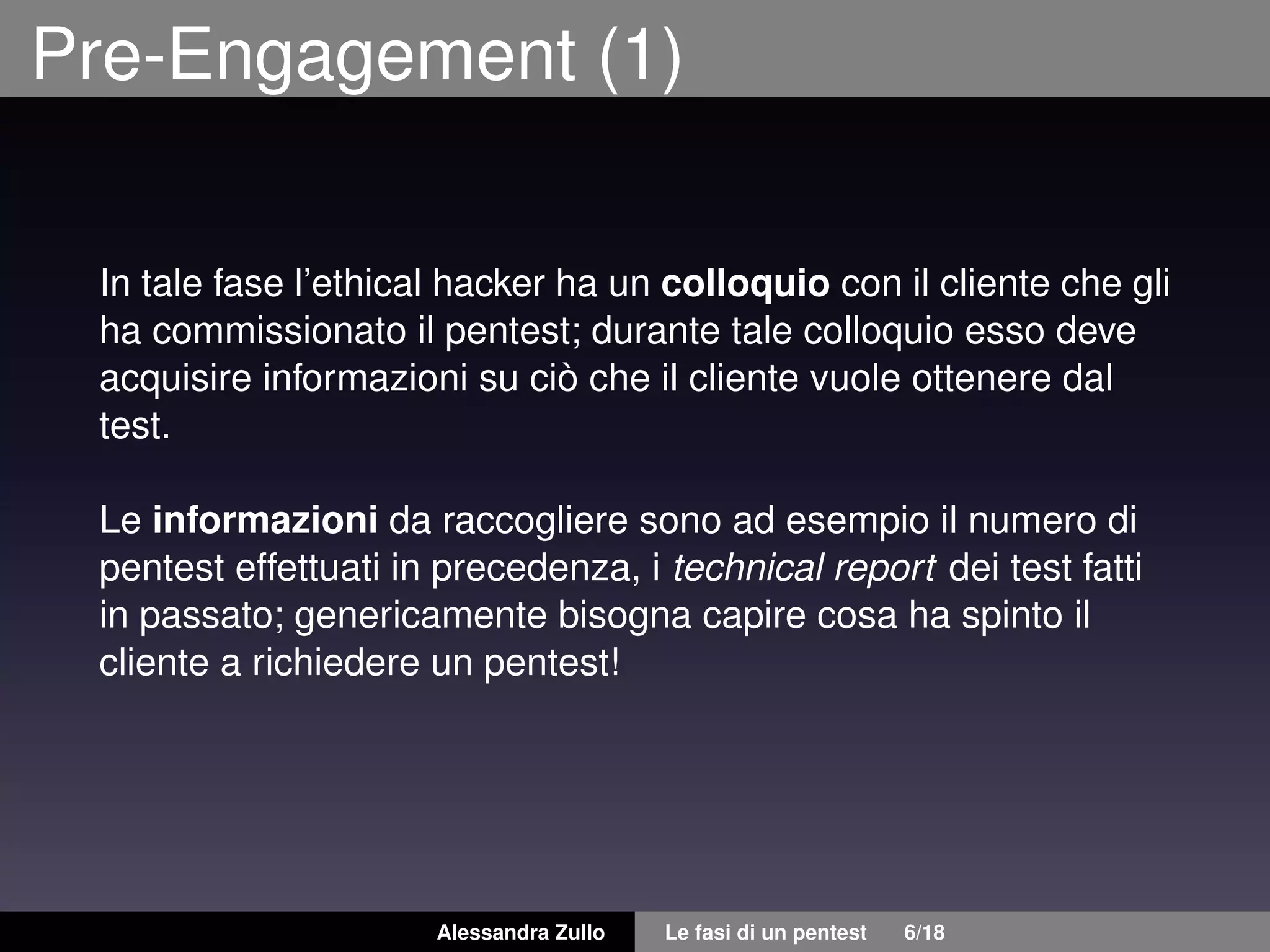 Pre-Engagement (1)
In tale fase l’ethical hacker ha un colloquio con il cliente che gli
ha commissionato il pentest; durante tale colloquio esso deve
acquisire informazioni su ciò che il cliente vuole ottenere dal
test.
Le informazioni da raccogliere sono ad esempio il numero di
pentest effettuati in precedenza, i technical report dei test fatti
in passato; genericamente bisogna capire cosa ha spinto il
cliente a richiedere un pentest!
Alessandra Zullo Le fasi di un pentest 6/18
 