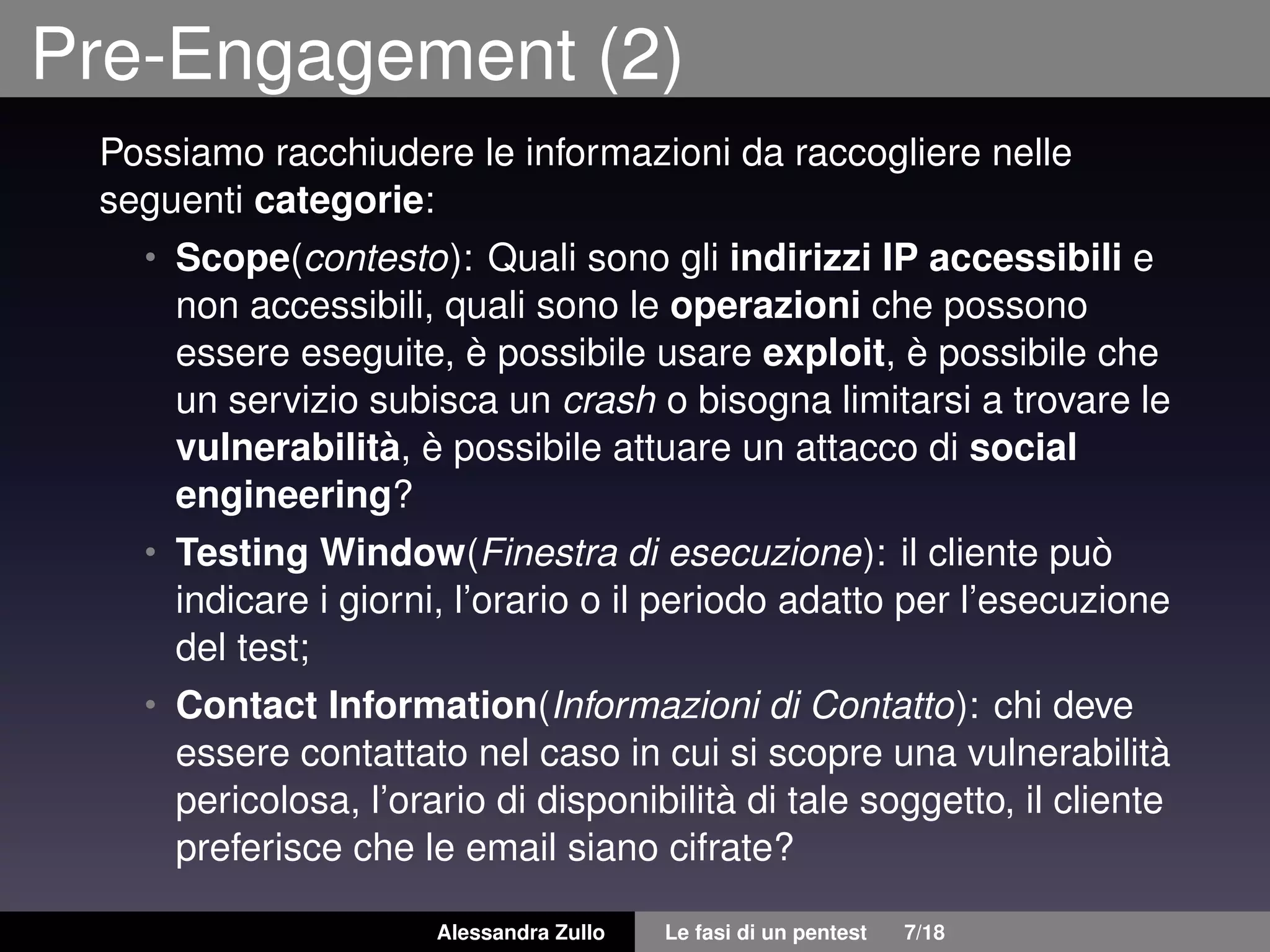 Pre-Engagement (2)
Possiamo racchiudere le informazioni da raccogliere nelle
seguenti categorie:
• Scope(contesto): Quali sono gli indirizzi IP accessibili e
non accessibili, quali sono le operazioni che possono
essere eseguite, è possibile usare exploit, è possibile che
un servizio subisca un crash o bisogna limitarsi a trovare le
vulnerabilità, è possibile attuare un attacco di social
engineering?
• Testing Window(Finestra di esecuzione): il cliente può
indicare i giorni, l’orario o il periodo adatto per l’esecuzione
del test;
• Contact Information(Informazioni di Contatto): chi deve
essere contattato nel caso in cui si scopre una vulnerabilità
pericolosa, l’orario di disponibilità di tale soggetto, il cliente
preferisce che le email siano cifrate?
Alessandra Zullo Le fasi di un pentest 7/18
 