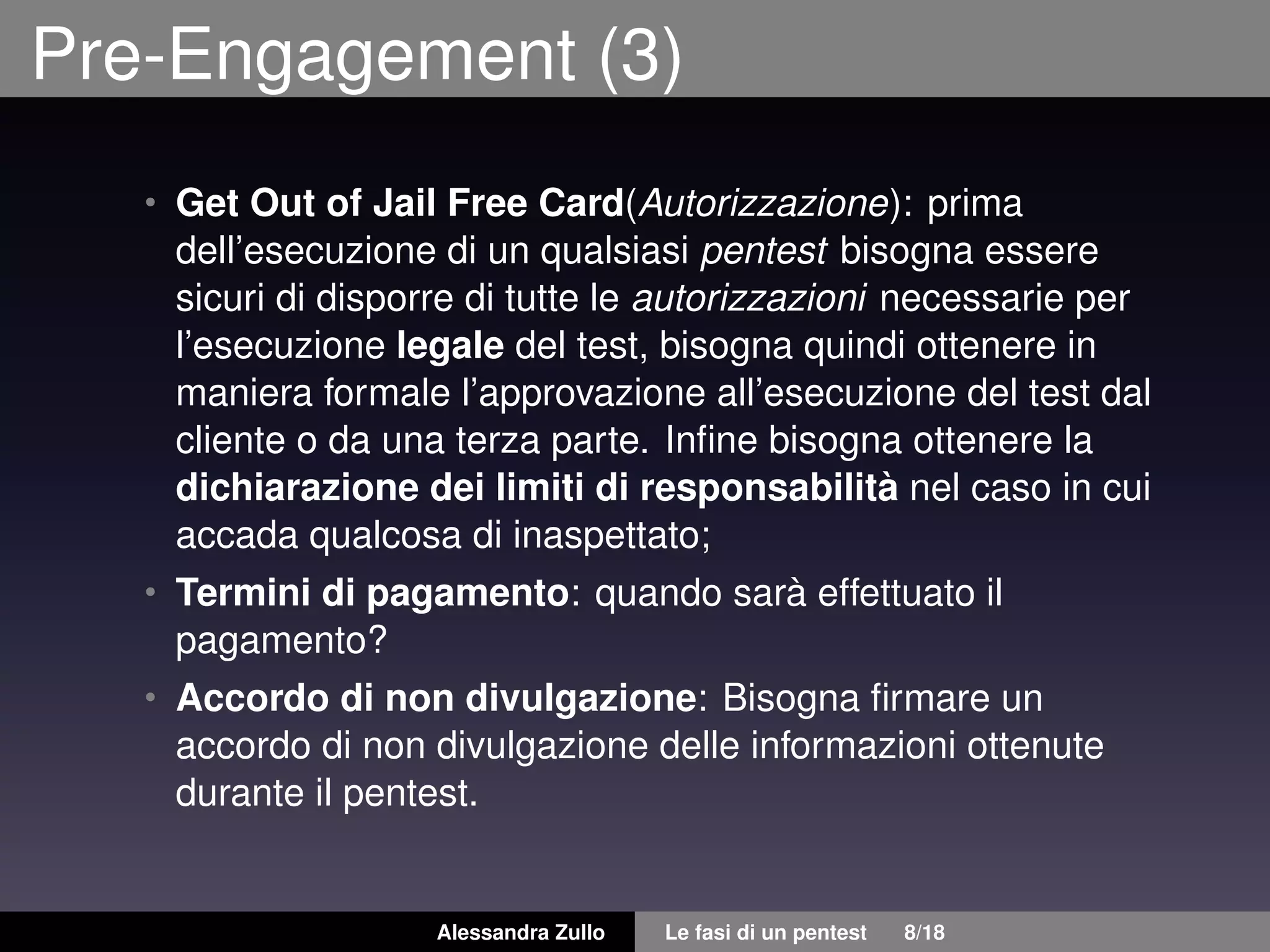 Pre-Engagement (3)
• Get Out of Jail Free Card(Autorizzazione): prima
dell’esecuzione di un qualsiasi pentest bisogna essere
sicuri di disporre di tutte le autorizzazioni necessarie per
l’esecuzione legale del test, bisogna quindi ottenere in
maniera formale l’approvazione all’esecuzione del test dal
cliente o da una terza parte. Inﬁne bisogna ottenere la
dichiarazione dei limiti di responsabilità nel caso in cui
accada qualcosa di inaspettato;
• Termini di pagamento: quando sarà effettuato il
pagamento?
• Accordo di non divulgazione: Bisogna ﬁrmare un
accordo di non divulgazione delle informazioni ottenute
durante il pentest.
Alessandra Zullo Le fasi di un pentest 8/18
 