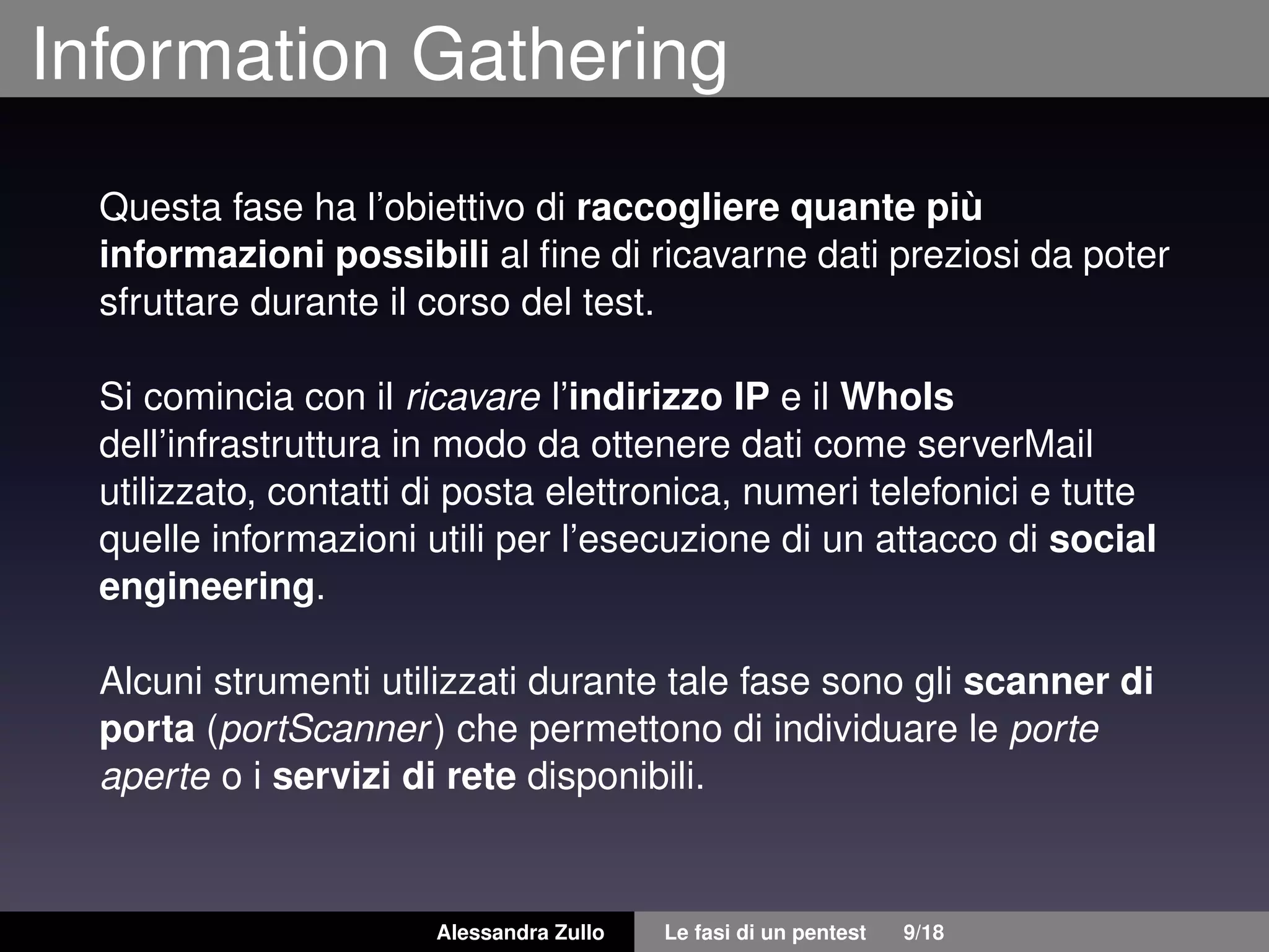 Information Gathering
Questa fase ha l’obiettivo di raccogliere quante più
informazioni possibili al ﬁne di ricavarne dati preziosi da poter
sfruttare durante il corso del test.
Si comincia con il ricavare l’indirizzo IP e il WhoIs
dell’infrastruttura in modo da ottenere dati come serverMail
utilizzato, contatti di posta elettronica, numeri telefonici e tutte
quelle informazioni utili per l’esecuzione di un attacco di social
engineering.
Alcuni strumenti utilizzati durante tale fase sono gli scanner di
porta (portScanner) che permettono di individuare le porte
aperte o i servizi di rete disponibili.
Alessandra Zullo Le fasi di un pentest 9/18
 