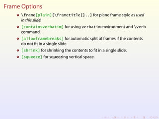 Frame Options
frame[plain]{frametitle{}..} for plane frame style as used
in this slide!
[containsverbatim] for using verbatim environment and verb
command.
[allowframebreaks] for automatic split of frames if the contents
do not fit in a single slide.
[shrink] for shrinking the contents to fit in a single slide.
[squeeze] for squeezing vertical space.
 