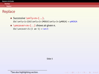 Beamer v3.0 Guide
Overlays
Replace
Replace
Successive only<n>{..}.
(Ex) only<1>{GA}only<2>{MOGA}only<3>{pMOGA} ⇒ pMOGA
uncover<n>{..} shows at given n.
(Ex) uncover<5>{I am 5} ⇒ I am 5
Slide 5
9See also highlighting section.
 