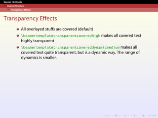 Beamer v3.0 Guide
Beamer Structure
Transparency Effects
Transparency Effects
All overlayed stuffs are covered (default)
beamertemplatetransparentcoveredhigh makes all covered text
highly transparent
beamertemplatetransparentcovereddynamicmedium makes all
covered text quite transparent, but is a dynamic way. The range of
dynamics is smaller.
 