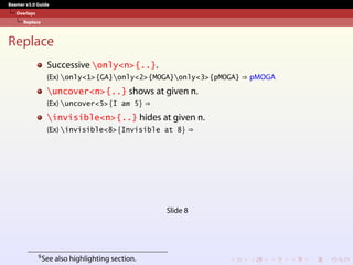 Beamer v3.0 Guide
Overlays
Replace
Replace
Successive only<n>{..}.
(Ex) only<1>{GA}only<2>{MOGA}only<3>{pMOGA} ⇒ pMOGA
uncover<n>{..} shows at given n.
(Ex) uncover<5>{I am 5} ⇒
invisible<n>{..} hides at given n.
(Ex) invisible<8>{Invisible at 8} ⇒
Slide 8
9See also highlighting section.
 