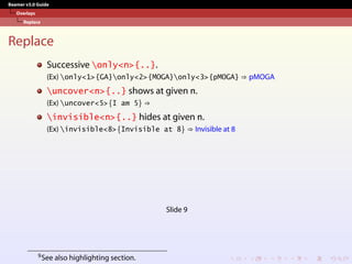 Beamer v3.0 Guide
Overlays
Replace
Replace
Successive only<n>{..}.
(Ex) only<1>{GA}only<2>{MOGA}only<3>{pMOGA} ⇒ pMOGA
uncover<n>{..} shows at given n.
(Ex) uncover<5>{I am 5} ⇒
invisible<n>{..} hides at given n.
(Ex) invisible<8>{Invisible at 8} ⇒ Invisible at 8
Slide 9
9See also highlighting section.
 