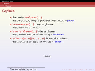 Beamer v3.0 Guide
Overlays
Replace
Replace
Successive only<n>{..}.
(Ex) only<1>{GA}only<2>{MOGA}only<3>{pMOGA} ⇒ pMOGA
uncover<n>{..} shows at given n.
(Ex) uncover<5>{I am 5} ⇒
invisible<n>{..} hides at given n.
(Ex) invisible<8>{Invisible at 8} ⇒ Invisible at 8
alt<n>{at n}{not at n} for two alternatives.
(Ex) alt<11>{I am 11}{I am not 11} ⇒ I am not 11
Slide 10
9See also highlighting section.
 