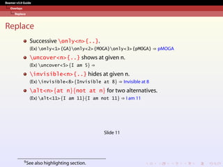 Beamer v3.0 Guide
Overlays
Replace
Replace
Successive only<n>{..}.
(Ex) only<1>{GA}only<2>{MOGA}only<3>{pMOGA} ⇒ pMOGA
uncover<n>{..} shows at given n.
(Ex) uncover<5>{I am 5} ⇒
invisible<n>{..} hides at given n.
(Ex) invisible<8>{Invisible at 8} ⇒ Invisible at 8
alt<n>{at n}{not at n} for two alternatives.
(Ex) alt<11>{I am 11}{I am not 11} ⇒ I am 11
Slide 11
9See also highlighting section.
 