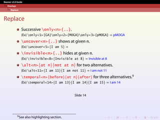 Beamer v3.0 Guide
Overlays
Replace
Replace
Successive only<n>{..}.
(Ex) only<1>{GA}only<2>{MOGA}only<3>{pMOGA} ⇒ pMOGA
uncover<n>{..} shows at given n.
(Ex) uncover<5>{I am 5} ⇒
invisible<n>{..} hides at given n.
(Ex) invisible<8>{Invisible at 8} ⇒ Invisible at 8
alt<n>{at n}{not at n} for two alternatives.
(Ex) alt<11>{I am 11}{I am not 11} ⇒ I am not 11
temporal<n>{before}{at n}{after} for three alternatives.9
(Ex) temporal<14>{I am 13}{I am 14}{I am 15} ⇒ I am 14
Slide 14
9See also highlighting section.
 