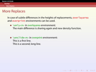 Beamer v3.0 Guide
Overlays
More Replace
More Replaces
In case of subtle differences in the heights of replacements, overlayarea
and overprint environments can be used.
only<n> in overlayarea environment:
The main difference is sharing again and new density function.
onslide<n> in overprint environment:
This is a first line.
This is a second, long line.
 