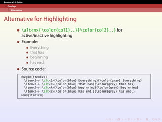 Beamer v3.0 Guide
Overlays
Alternative
Alternative for Highlighting
alt<n>{color{col1}..}{color{col2}..} for
active/inactive highlighting
Example:
Everything
that has
beginning
has end.
Source code:
begin{itemize}
item<2-> alt<2>{color{blue} Everything}{color{gray} Everything}
item<2-> alt<3>{color{blue} that has}{color{gray} that has}
item<2-> alt<4>{color{blue} beginning}{color{gray} beginning}
item<2-> alt<5>{color{blue} has end.}{color{gray} has end.}
end{itemize}
 