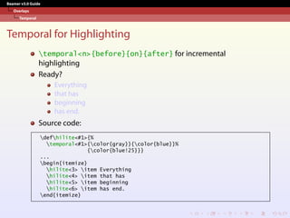 Beamer v3.0 Guide
Overlays
Temporal
Temporal for Highlighting
temporal<n>{before}{on}{after} for incremental
highlighting
Ready?
Everything
that has
beginning
has end.
Source code:
defhilite<#1>{%
temporal<#1>{color{gray}}{color{blue}}%
{color{blue!25}}}
...
begin{itemize}
hilite<3> item Everything
hilite<4> item that has
hilite<5> item beginning
hilite<6> item has end.
end{itemize}
 