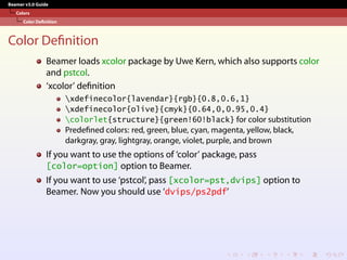 Beamer v3.0 Guide
Colors
Color Definition
Color Definition
Beamer loads xcolor package by Uwe Kern, which also supports color
and pstcol.
‘xcolor’ definition
xdefinecolor{lavendar}{rgb}{0.8,0.6,1}
xdefinecolor{olive}{cmyk}{0.64,0,0.95,0.4}
colorlet{structure}{green!60!black} for color substitution
Predefined colors: red, green, blue, cyan, magenta, yellow, black,
darkgray, gray, lightgray, orange, violet, purple, and brown
If you want to use the options of ‘color’ package, pass
[color=option] option to Beamer.
If you want to use ‘pstcol’, pass [xcolor=pst,dvips] option to
Beamer. Now you should use ‘dvips/ps2pdf’
 