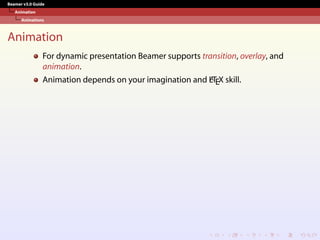 Beamer v3.0 Guide
Animation
Animations
Animation
For dynamic presentation Beamer supports transition, overlay, and
animation.
Animation depends on your imagination and L
A
TEX skill.
 
