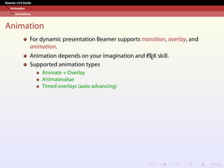 Beamer v3.0 Guide
Animation
Animations
Animation
For dynamic presentation Beamer supports transition, overlay, and
animation.
Animation depends on your imagination and L
A
TEX skill.
Supported animation types
Animate + Overlay
Animatevalue
Timed overlays (auto advancing)
 