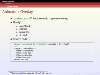 Beamer v3.0 Guide
Animation
Animate + Overlay
Animate + Overlay
animate<n>10 for automatic stepwise viewing
Ready?
Everything
that has
beginning
has end.
Source code:
frame{animate<3-6>frametitle{Animate + Overlay}%
...
begin{itemize}[<+->]
item Everything
item that has
item beginning
item has end.
end{itemize}
10Remember that n can be n1-n2, n1-, or etc.
 