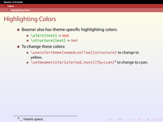 Beamer v3.0 Guide
Colors
Highlighting Colors
Highlighting Colors
Beamer also has theme-specific highlighting colors:
alert{text} ⇒ text
structure{text} ⇒ text
To change these colors:
usecolortheme[named=yellow]{structure} to change to
yellow.
setbeamercolor{alerted_text}{fg=cyan}4
to change to cyan.
4’_’ means space.
 