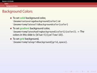 Beamer v3.0 Guide
Colors
Background Colors
Background Colors
To set solid background color,
beamersetaveragebackground{color} or
beamertemplatesolidbackgroundcolor{color}
To set gradient background color,
beamertemplateshadingbackground{color1}{color2}. ⇒ The
colors in this slide is {blue!5}{yellow!10}.
To set grid background,
beamertemplategridbackground[grid_space].
 