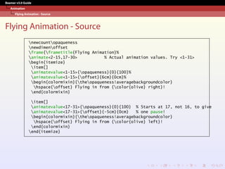 Beamer v3.0 Guide
Animation
Flying Animation - Source
Flying Animation - Source
newcountopaqueness
newdimenoffset
frame{frametitle{Flying Animation}%
animate<2-15,17-30> % Actual animation values. Try <1-31>
begin{itemize}
item[]
animatevalue<1-15>{opaqueness}{0}{100}%
animatevalue<1-15>{offset}{6cm}{0cm}%
begin{colormixin}{theopaqueness!averagebackgroundcolor}
hspace{offset} Flying in from {color{olive} right}!
end{colormixin}
item[]
animatevalue<17-31>{opaqueness}{0}{100} % Starts at 17, not 16, to give
animatevalue<17-31>{offset}{-5cm}{0cm} % one pause!
begin{colormixin}{theopaqueness!averagebackgroundcolor}
hspace{offset} Flying in from {color{olive} left}!
end{colormixin}
end{itemize}
 