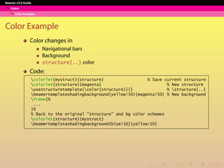 Beamer v3.0 Guide
Colors
Color Example
Color Example
Color changes in
Navigational bars
Background
structure{..} color
Code:
colorlet{mystruct}{structure} % Save current structure
colorlet{structure}{magenta} % New structure
usestructuretemplate{color{structure}}{} % structure{..}
beamertemplateshadingbackground{yellow!50}{magenta!50} % New background
frame{%
...
}%
% Back to the original "structure" and bg color schemes
colorlet{structure}{mystruct}
beamertemplateshadingbackground{blue!10}{yellow!10}
 