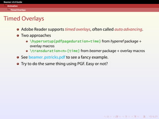 Beamer v3.0 Guide
Animation
Timed Overlays
Timed Overlays
Adobe Reader supports timed overlays, often called auto advancing.
Two approaches
hypersetup{pdfpageduration=time} from hyperref package +
overlay macros
transduration<n>{time} from beamer package + overlay macros
See beamer pstricks.pdf to see a fancy example.
Try to do the same thing using PGF. Easy or not?
 