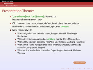 Beamer v3.0 Guide
Beamer Themes
Presentation Themes
Presentation Themes
usetheme[option]{name}: Named to
beamertheme<name>.sty.
Old themes: bars, boxes, classic, default, lined, plain, shadow, sidebar,
sidebardark, sidebardarktab, sidebartab, split, tree, treebars
New themes (v3.0)
W/o navigation bar: default, boxes, Bergen, Madrid, Pittsburgh,
Rochester
With a tree-like navigation bar: Antibes, JuanLesPins, Montpellier.
With a TOC sidebar: Berkeley, PaloAlto, Goettingen, Marburg, Hannover
With a mini frame navigation: Berlin, Ilmenau, Dresden, Darmstadt,
Frankfurt, Singapore, Szeged
With section and subsection titles: Copenhagen, Luebeck, Malmoe,
Warsaw
Return to Theme
 