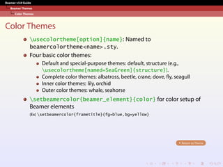 Beamer v3.0 Guide
Beamer Themes
Color Themes
Color Themes
usecolortheme[option]{name}: Named to
beamercolortheme<name>.sty.
Four basic color themes:
Default and special-purpose themes: default, structure (e.g.,
usecolortheme[named=SeaGreen]{structure}).
Complete color themes: albatross, beetle, crane, dove, fly, seagull
Inner color themes: lily, orchid
Outer color themes: whale, seahorse
setbeamercolor{beamer_element}{color} for color setup of
Beamer elements
(Ex) setbeamercolor{frametitle}{fg=blue,bg=yellow}
Return to Theme
 