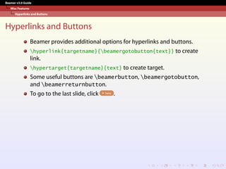Beamer v3.0 Guide
Misc Features
Hyperlinks and Buttons
Hyperlinks and Buttons
Beamer provides additional options for hyperlinks and buttons.
hyperlink{targetname}{beamergotobutton{text}} to create
link.
hypertarget{targetname}{text} to create target.
Some useful buttons are beamerbutton, beamergotobutton,
and beamerreturnbutton.
To go to the last slide, click here .
 