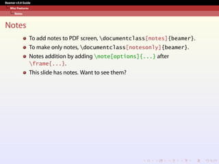 Beamer v3.0 Guide
Misc Features
Notes
Notes
To add notes to PDF screen, documentclass[notes]{beamer}.
To make only notes, documentclass[notesonly]{beamer}.
Notes addition by adding note[options]{...} after
frame{...}.
This slide has notes. Want to see them?
 