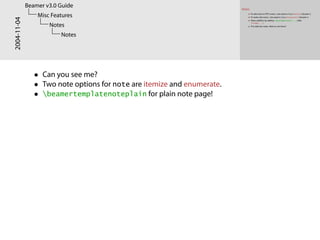 Notes
To add notes to PDF screen, documentclass[notes]{beamer}.
To make only notes, documentclass[notesonly]{beamer}.
Notes addition by adding note[options]{...} after
frame{...}.
This slide has notes. Want to see them?
2004-11-04
Beamer v3.0 Guide
Misc Features
Notes
Notes
• Can you see me?
• Two note options for note are itemize and enumerate.
• beamertemplatenoteplain for plain note page!
 