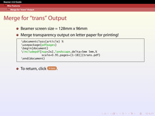 Beamer v3.0 Guide
Misc Features
Merge for “trans” Output
Merge for “trans” Output
Beamer screen size = 128mm x 96mm
Merge transparency output on letter paper for printing!
documentclass{article} %
usepackage{pdfpages}
begin{document}
includepdf[nup=2x2,landscape,delta=5mm 5mm,%
scale=0.95,pages={1-18}]{trans.pdf}
end{document}
To return, click here .
 