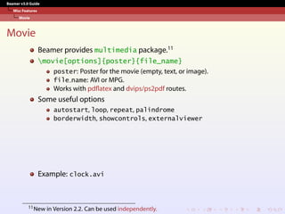 Beamer v3.0 Guide
Misc Features
Movie
Movie
Beamer provides multimedia package.11
movie[options]{poster}{file_name}
poster: Poster for the movie (empty, text, or image).
file name: AVI or MPG.
Works with pdflatex and dvips/ps2pdf routes.
Some useful options
autostart, loop, repeat, palindrome
borderwidth, showcontrols, externalviewer
Example: clock.avi
11New in Version 2.2. Can be used independently.
 
