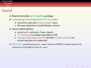 Beamer v3.0 Guide
Misc Features
Sound
Sound
Beamer provides multimedia package.
sound[options]{poster}{file_name}
Cannot be used with dvips/ps2pdf route.
File types depend on Acrobat Reader versions
Some useful options
autostart, automute, loop, repeat.
inlinesound to embed sound files to PDF.
channels (1), samplingrate (44100), bitspersample (16),
encoding (µlaw) are important!
Example: sound[autostart,samplingrate=705000,bitspersample=16,
channels=2]{Example}{notify.wav}
 
