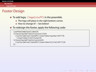 Beamer v3.0 Guide
Misc Features
Logo and Footer
Footer Design
To add logo, logo{stuff} in the preamble.
The logo will place in the right bottom corner.
How to change it? – See below!
To redesign the footer, apply the following code:
usefoottemplate{vbox{%
tinycolouredline{structure!25}%
{color{white}textbf{insertshortauthorhfill%
insertshortinstitute}}%
tinycolouredline{structure}%
{color{white}textbf{insertshorttitle}hfill}%
}}
 