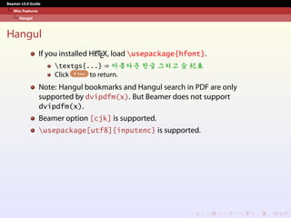Beamer v3.0 Guide
Misc Features
Hangul
Hangul
If you installed HL
A
TEX, load usepackage{hfont}.
textgs{...} ⇒ 
Q
e
7
ï
 
4 ~
×
Ž
¬
 £
Š
s
† 4 ¶¨
Click here to return.
Note: Hangul bookmarks and Hangul search in PDF are only
supported by dvipdfm(x). But Beamer does not support
dvipdfm(x).
Beamer option [cjk] is supported.
usepackage[utf8]{inputenc} is supported.
 