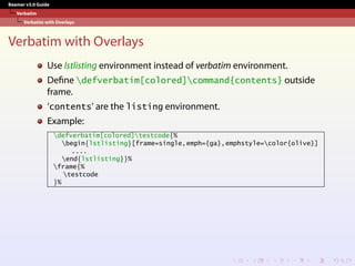 Beamer v3.0 Guide
Verbatim
Verbatim with Overlays
Verbatim with Overlays
Use lstlisting environment instead of verbatim environment.
Define defverbatim[colored]command{contents} outside
frame.
‘contents’ are the listing environment.
Example:
defverbatim[colored]testcode{%
begin{lstlisting}[frame=single,emph={ga},emphstyle=color{olive}]
....
end{lstlisting}}%
frame{%
testcode
}%
 