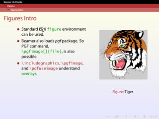 Beamer v3.0 Guide
Figures
Figures Intro
Figures Intro
Standard L
A
TEX figure environment
can be used.
Beamer also loads pgf package. So
PGF command,
pgfimage[]{file}, is also
possible.
includegraphics, pgfimage,
and pdfuseimage understand
overlays.
Figure: Tiger
 