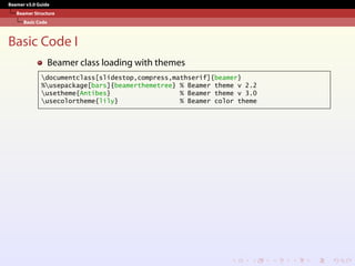 Beamer v3.0 Guide
Beamer Structure
Basic Code
Basic Code I
Beamer class loading with themes
documentclass[slidestop,compress,mathserif]{beamer}
%usepackage[bars]{beamerthemetree} % Beamer theme v 2.2
usetheme{Antibes} % Beamer theme v 3.0
usecolortheme{lily} % Beamer color theme
 