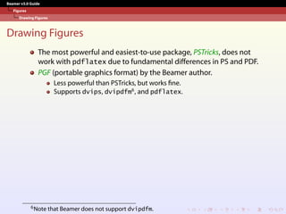 Beamer v3.0 Guide
Figures
Drawing Figures
Drawing Figures
The most powerful and easiest-to-use package, PSTricks, does not
work with pdflatex due to fundamental differences in PS and PDF.
PGF (portable graphics format) by the Beamer author.
Less powerful than PSTricks, but works fine.
Supports dvips, dvipdfm6
, and pdflatex.
6Note that Beamer does not support dvipdfm.
 