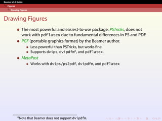 Beamer v3.0 Guide
Figures
Drawing Figures
Drawing Figures
The most powerful and easiest-to-use package, PSTricks, does not
work with pdflatex due to fundamental differences in PS and PDF.
PGF (portable graphics format) by the Beamer author.
Less powerful than PSTricks, but works fine.
Supports dvips, dvipdfm6
, and pdflatex.
MetaPost
Works with dvips/ps2pdf, dvipdfm, and pdflatex
6Note that Beamer does not support dvipdfm.
 