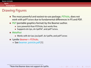Beamer v3.0 Guide
Figures
Drawing Figures
Drawing Figures
The most powerful and easiest-to-use package, PSTricks, does not
work with pdflatex due to fundamental differences in PS and PDF.
PGF (portable graphics format) by the Beamer author.
Less powerful than PSTricks, but works fine.
Supports dvips, dvipdfm6
, and pdflatex.
MetaPost
Works with dvips/ps2pdf, dvipdfm, and pdflatex
I prefer Beamer + PSTricks.
⇒ See beamer pstricks.pdf [1]
6Note that Beamer does not support dvipdfm.
 