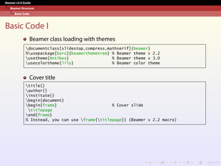 Beamer v3.0 Guide
Beamer Structure
Basic Code
Basic Code I
Beamer class loading with themes
documentclass[slidestop,compress,mathserif]{beamer}
%usepackage[bars]{beamerthemetree} % Beamer theme v 2.2
usetheme{Antibes} % Beamer theme v 3.0
usecolortheme{lily} % Beamer color theme
Cover title
title{}
author{}
institute{}
begin{document}
begin{frame} % Cover slide
titlepage
end{frame}
% Instead, you can use frame{titlepage}} (Beamer v 2.2 macro)
 