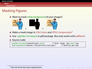 Beamer v3.0 Guide
Figures
Masking Figures
Masking Figures
Want to mask white background of your images?
+ =
Make a mask image in 256 Colors and JPEG Compression7
Use pgfdeclaremask in pdf package. But only works with pdflatex!
Source code:
pgfdeclaremask{mymask}{ppt.mask} % Mask image: ppt.mask.jpg
pgfimage[mask=mymask,interpolate=true]{ppt} % Masking ppt.png
7I do not know the exact requirement.
 