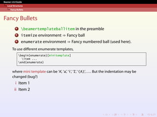 Beamer v3.0 Guide
Local Structures
Fancy Bullets
Fancy Bullets
1 beamertemplateballitem in the preamble
2 itemize environment ⇒ Fancy ball
3 enumerate environment ⇒ Fancy numbered ball (used here).
To use different enumerate templates,
begin{enumerate}[minitemplate]
item ...
end{enumerate}
where mini template can be ‘A’, ‘a’, ‘i’, ‘I’, ‘(A)’, .... But the indentation may be
changed (bug?)
i Item 1
ii Item 2
 